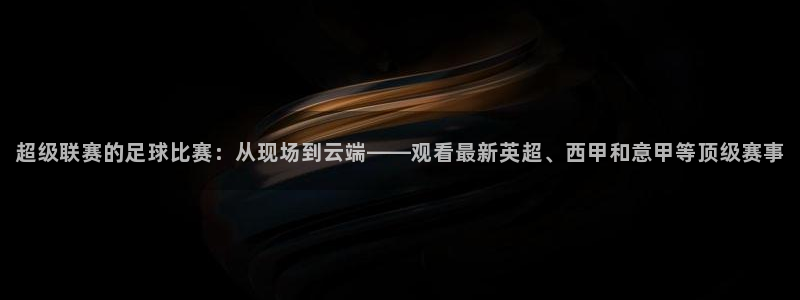 超级联赛的足球比赛：从现场到云端——观看最新英超、西甲和意甲等顶级赛事